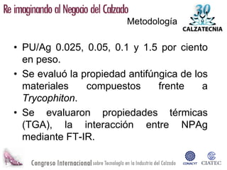 Metodología

• PU/Ag 0.025, 0.05, 0.1 y 1.5 por ciento
  en peso.
• Se evaluó la propiedad antifúngica de los
  materiales    compuestos      frente    a
  Trycophiton.
• Se evaluaron propiedades térmicas
  (TGA), la interacción entre NPAg
  mediante FT-IR.
 