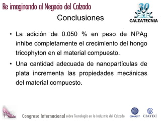 Conclusiones

• La adición de 0.050 % en peso de NPAg
  inhibe completamente el crecimiento del hongo
  tricophyton en el material compuesto.
• Una cantidad adecuada de nanopartículas de
  plata incrementa las propiedades mecánicas
  del material compuesto.
 