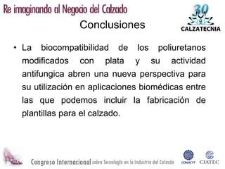 Conclusiones

• La biocompatibilidad de los poliuretanos
  modificados con plata y su actividad
  antifungica abren una nueva perspectiva para
  su utilización en aplicaciones biomédicas entre
  las que podemos incluir la fabricación de
  plantillas para el calzado.
 