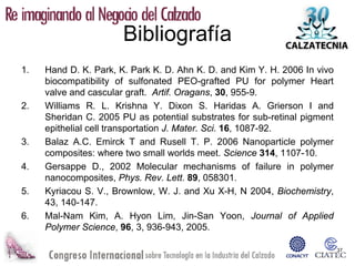 Bibliografía
1.   Hand D. K. Park, K. Park K. D. Ahn K. D. and Kim Y. H. 2006 In vivo
     biocompatibility of sulfonated PEO-grafted PU for polymer Heart
     valve and cascular graft. Artif. Oragans, 30, 955-9.
2.   Williams R. L. Krishna Y. Dixon S. Haridas A. Grierson I and
     Sheridan C. 2005 PU as potential substrates for sub-retinal pigment
     epithelial cell transportation J. Mater. Sci. 16, 1087-92.
3.   Balaz A.C. Emirck T and Rusell T. P. 2006 Nanoparticle polymer
     composites: where two small worlds meet. Science 314, 1107-10.
4.   Gersappe D., 2002 Molecular mechanisms of failure in polymer
     nanocomposites, Phys. Rev. Lett. 89, 058301.
5.   Kyriacou S. V., Brownlow, W. J. and Xu X-H, N 2004, Biochemistry,
     43, 140-147.
6.   Mal-Nam Kim, A. Hyon Lim, Jin-San Yoon, Journal of Applied
     Polymer Science, 96, 3, 936-943, 2005.

                                                                           37
 