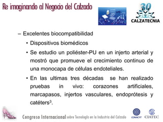 – Excelentes biocompatibilidad
   • Dispositivos biomédicos
   • Se estudio un poliéster-PU en un injerto arterial y
     mostró que promueve el crecimiento continuo de
     una monocapa de células endoteliales.
   • En las ultimas tres décadas se han realizado
     pruebas    in   vivo:   corazones    artificiales,
     marcapasos, injertos vasculares, endoprótesis y
     catéters3.
 