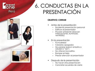 6. CONDUCTAS EN LA PRESENTACIÓN OBJETIVO: CERRAR Antes de la presentación Excelente presentación personal Edificar al presentador Proveer ambiente ideal (sin interrupciones, iluminado, ventilado) En la presentación Puntualidad Celulares apagados  No pararse (para ir al baño o saludar a “xyz”) No ofrecer bocaditos Romper el hielo  Prestar atención al presentador Después de la presentación No hacer otra presentación Concretar acuerdos de cierre 