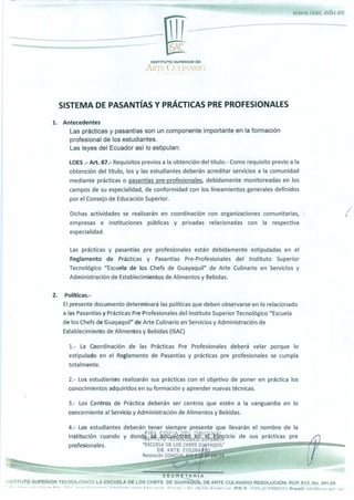 www.isac.edu.ec
ISAC
I NSTITUTO SUPERIOR DE
ARFE IJLINARIO
,, .
'y
:< <, 1
SISTEMA DE PASANTÍAS Y PRÁCTICAS PRE PROFESIONALES
1. Antecedentes
Las prácticas y pasantías son un componente importante en la formación
profesional de los estudiantes.
Las leyes del Ecuador así lo estipulan:
LOES .- Art. 87.- Requisitos previos a la obtención del título.- Como requisito previo a la
obtención del título, los y las estudiantes deberán acreditar servicios a la comunidad
mediante prácticas o pasantías pre-profesionales , debidamente monitoreadas en los
campos de su especialidad, de conformidad con los lineamientos generales definidos
por el Consejo de Educación Superior.
Dichas actividades se realizarán en coordinación con organizaciones comunitarias, ,
empresas e instituciones públicas y privadas relacionadas con la respectiva
especialidad.
Las prácticas y pasantías pre profesionales están debidamente estipuladas en el
Reglamento de Prácticas y Pasantías Pre-Profesionales del Instituto Superior
Tecnológico "Escuela de los Chefs de Guayaquil" de Arte Culinario en Servicios y
Administración de Establecimientos de Alimentos y Bebidas.
2. Políticas.-
El presente documento determinará las políticas que deben observarse en lo relacionado
a las Pasantías y Prácticas Pre Profesionales del Instituto Superior Tecnológico "Escuela
de los Chefs de Guayaquil" de Arte Culinario en Servicios y Administración de
Establecimiento de Alimentos y Bebidas (ISAC)
1.- La Coordinación de las Prácticas Pre Profesionales deberá velar porque lo
estipulado en el Reglamento de Pasantías y prácticas pre profesionales se cumpla
totalmente.
2.- Los estudiantes realizarán sus prácticas con el objetivo de poner en práctica los
conocimientos adquiridos en su formación y aprender nuevas técnicas.
3.- Los Centros de Práctica deberán ser centros que estén a la vanguardia en lo
concerniente al Servicio y Administración de Alimentos y Bebidas.
4.- Los estudiantes deberán tener siempre presente que llevarán el nombre de la
Institución cuando y dond^ S ^ ^%¿u j ^ I S ¿tjlrcicio de sus prácticas pre
profesionales. 'ESCUELA DE LOS CHEFS GUUIYAQUIi,°	..^.
DE ARTE CULINAI^tÍQ_
Resolución CONE$UP. RCP S 1t IJ° 241.04
SECRETARIA
NSTITUTO SUPERIOR TECNOLÓGICO LA ESCUELA DE LOS CHEFS DE GUAY UIL DE ARTE CULINARIO RESOLUCIÓN: RCP. S13. No. 241.04
.is.. ,.,. .j. Ki,..^„ p i-. nnn ^ -l¡- n L,r l , f. A A,- A, rlo lac móri- Q P R Y i ;Q2-dl 99C1ñ191 Pmnil •
i nfnniq r Prll I ar.
 