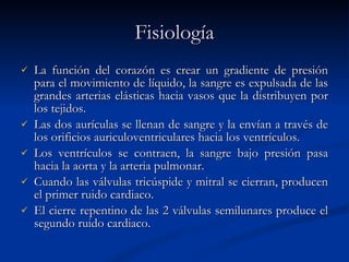 Fisiología La función del corazón es crear un gradiente de presión para el movimiento de líquido, la sangre es expulsada de las grandes arterias elásticas hacia vasos que la distribuyen por los tejidos.  Las dos aurículas se llenan de sangre y la envían a través de los orificios auriculoventriculares hacia los ventrículos.  Los ventrículos se contraen, la sangre bajo presión pasa hacia la aorta y la arteria pulmonar.  Cuando las válvulas tricúspide y mitral se cierran, producen el primer ruido cardiaco.  El cierre repentino de las 2 válvulas semilunares produce el segundo ruido cardiaco.   