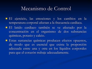 Mecanismo de Control El ejercicio, las emociones y los cambios en la temperatura corporal afectan a la frecuencia cardiaca. El latido cardiaco también se ve afectado por la concentración en el organismo de dos substancias químicas, potasio y calcio. Estas sustancias químicas producen efectos opuestos, de modo que es esencial que exista la proporción adecuada entre una y otra en los líquidos corporales para que el corazón trabaje adecuadamente. 