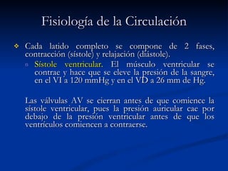 Fisiología de la Circulación Cada latido completo se compone de 2 fases, contracción (sístole) y relajación (diástole).  Sístole ventricular.  El músculo ventricular se contrae y hace que se eleve la presión de la sangre, en el VI a 120 mmHg y en el VD a 26 mm de Hg. Las válvulas AV se cierran antes de que comience la sístole ventricular, pues la presión auricular cae por debajo de la presión ventricular antes de que los ventrículos comiencen a contraerse. 