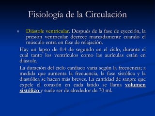 Fisiología de la Circulación Diástole ventricular.  Después de la fase de eyección, la presión ventricular decrece marcadamente cuando el músculo entra en fase de relajación. Hay un lapso de 0.4 de segundo en el ciclo, durante el cual tanto los ventrículos como las aurículas están en diástole. La duración del ciclo cardiaco varia según la frecuencia; a medida que aumenta la frecuencia, la fase sistólica y la diastólica se hacen más breves. La cantidad de sangre que expele el corazón en cada latido se llama  volumen sistólico  y suele ser de alrededor de 70 ml. 