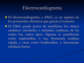 Electrocardiograma El electrocardiograma, o EKG, es un registro de los potenciales eléctricos que genera el corazón. El EKG puede poner de manifiesto los ritmos cardiacos anormales o arritmias cardiacas, de las cuales hay varios tipos. Algunas se manifiestan como taquicardias, o sea, frecuencia cardiaca rápida, y otras como bradicardias, o frecuencias cardiacas lentas. 