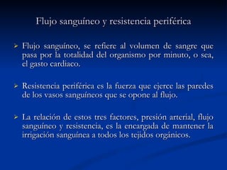 Flujo sanguíneo y resistencia periférica Flujo sanguíneo, se refiere al volumen de sangre que pasa por la totalidad del organismo por minuto, o sea, el gasto cardiaco.  Resistencia periférica es la fuerza que ejerce las paredes de los vasos sanguíneos que se opone al flujo.  La relación de estos tres factores, presión arterial, flujo sanguíneo y resistencia, es la encargada de mantener la irrigación sanguínea a todos los tejidos orgánicos.  