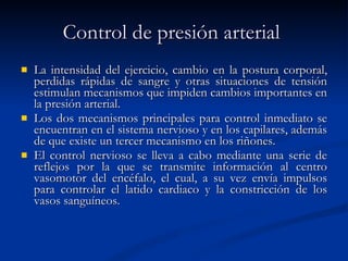 Control de presión arterial   La intensidad del ejercicio, cambio en la postura corporal, perdidas rápidas de sangre y otras situaciones de tensión estimulan mecanismos que impiden cambios importantes en la presión arterial.  Los dos mecanismos principales para control inmediato se encuentran en el sistema nervioso y en los capilares, además de que existe un tercer mecanismo en los riñones. El control nervioso se lleva a cabo mediante una serie de reflejos por la que se transmite información al centro vasomotor del encéfalo, el cual, a su vez envía impulsos para controlar el latido cardiaco y la constricción de los vasos sanguíneos. 