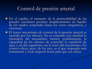 Control de presión arterial En el capilar, el aumento de la permeabilidad de las paredes vasculares produce desplazamiento de líquido de los tejidos corporales hacia los vasos sanguíneos, y viceversa. El tercer mecanismo de control de la presión arterial es ejercido por los riñones. No se entiende con claridad la naturaleza del mecanismo mismo; posiblemente, la capacidad de los riñones de controlar la expulsión de agua y sal del organismo sea la clave del mecanismo. En control eficaz, pero, de los tres, es el que responde más lentamente y suele requerir horas para que sea eficaz. 