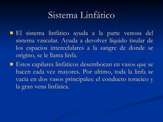 Sistema Linfático El sistema linfático ayuda a la parte venosa del sistema vascular. Ayuda a devolver líquido tisular de los espacios intercelulares a la sangre de donde se origino, se le llama linfa. Estos capilares linfáticos desembocan en vasos que se hacen cada vez mayores. Por ultimo, toda la linfa se vacía en dos vasos principales: el conducto toracico y la gran vena linfática. 