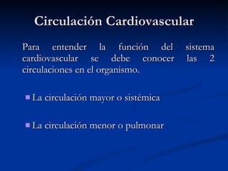 Circulación Cardiovascular Para entender la función del sistema cardiovascular se debe conocer las 2 circulaciones en el organismo. La circulación mayor o sistémica La circulación menor o pulmonar 
