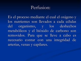 Perfusion: Es el proceso mediante el cual el oxigeno y los nutrientes son llevados a cada células del organismo, y los deshechos metabólicos y el bióxido de carbono son removidos. Para que se lleve a cabo es necesario contar con una integridad de arterias, venas y capilares.   