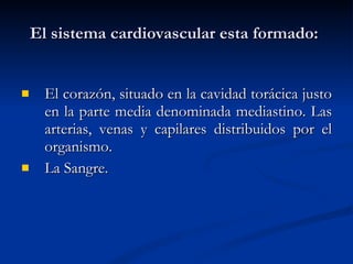 El sistema cardiovascular esta formado:   El corazón, situado en la cavidad torácica justo en la parte media denominada mediastino. Las arterias, venas y capilares distribuidos por el organismo. La Sangre. 