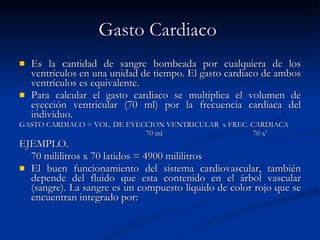 Gasto Cardiaco   Es la cantidad de sangre bombeada por cualquiera de los ventrículos en una unidad de tiempo. El gasto cardiaco de ambos ventrículos es equivalente. Para calcular el gasto cardiaco se multiplica el volumen de eyección ventricular (70 ml) por la frecuencia cardiaca del individuo. GASTO CARDIACO  = VOL. DE EYECCION VENTRICULAR  x FREC. CARDIACA 70 ml  70 x’ EJEMPLO. 70 mililitros x 70 latidos = 4900 mililitros  El buen funcionamiento del sistema cardiovascular, también depende del fluido que esta contenido en el árbol vascular (sangre). La sangre es un compuesto líquido de color rojo que se encuentran integrado por: 