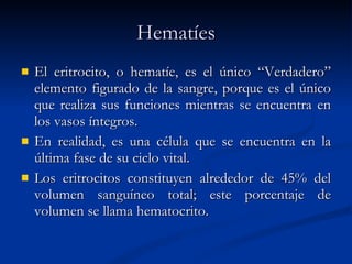 Hematíes El eritrocito, o hematíe, es el único “Verdadero” elemento figurado de la sangre, porque es el único que realiza sus funciones mientras se encuentra en los vasos íntegros. En realidad, es una célula que se encuentra en la última fase de su ciclo vital. Los eritrocitos constituyen alrededor de 45% del volumen sanguíneo total; este porcentaje de volumen se llama hematocrito. 