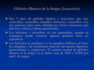 Glóbulos Blancos de la Sangre (Leucocitos) Hay 5 tipos de glóbulos blancos o leucocitos, que son: neutrofilos, eosinofilos, basofilos, linfocitos y monolitos. Los tres primeros tipos tiene afinidad por ciertos colorantes; por ello estas células se llaman granulocitos.  Los linfocitos y monolitos no son granulados, aunque su citoplasma puede contener algunos gránulos finos no específicos. Los linfocitos se producen en los ganglios linfáticos, el bazo, las amígdalas y las membranas mucosas del aparato digestivo, genitourinario y respiratorio. El numero normal de glóbulos blancos en la sangre en el adulto varia de 5000 a 10,000 por mm3  de sangre. 