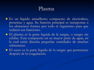 Plasma   Es  un líquido amarillento compuesto de electrolitos, proteínas y agua. Su función principal es transportar a los elementos formes por todo el organismo para que realicen sus funciones. El plasma es la parte liquida de la sangre, o sangre sin células. Esta compuesto en su mayor parte de agua, en la cual están disuelta pequeñas cantidades de muchas substancias.  El suero es la parte liquida de la sangre que permanece después de la coagulación. 