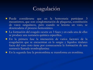 Coagulación Puede considerarse que en la hemostasia participan 3 mecanismos, que son: conglomeración de plaquetas, constricción de vasos sanguíneos, pero cuando se lesiona un vaso, se desencadena el proceso hemostático.  La formación del coagulo ocurre en 3 fases y en cada una de ellas se produce una sustancia química especifica. En la primera fase la interacción de varios factores de la coagulación que se encuentran en la sangre y líquidos titulares fuera del vaso roto tiene por consecuencia la formación de una sustancia llamada tromboplastina: En la segunda fase la protrombina se transforma en trombina. 