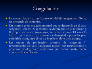 Coagulación La tercera fase es la transformación del fibrinogeno en fibrina en presencia de trombina. Un trombo es un coagulo anormal que se desarrolla en el vaso sanguíneo, intacto. Si el trombo se desprende de su inserción y fluye por los vasos sanguíneos, se llama embolo. El embolo llega a un vaso cuyo diámetro es demasiado pequeño para permitirle pasar, tapa el vaso e impide el flujo de la sangre.  Las causas de producción anormal de coágulos: 1) revestimiento del vaso sanguíneo rugoso por traumatismos o procesos patológicos y trastornos que hacen notablemente más lenta la circulación. 