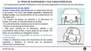 senati.edu.pe
IV. TIPOS DE SUSPENSIÓN Y SUS CARACTERÍSTICAS
Las suspensiones pueden clasificarse en los dos tipos siguientes en función de sus estructuras.
1. Suspensiones de eje rígido
Ambas ruedas están soportadas por un alojamiento del eje
o eje trasero. Por tanto, las ruedas izquierda y derecha se
mueven juntas. Las características de las suspensiones de
eje rígido son:
• El número de piezas es reducido y la estructura es
simple. Por tanto, el mantenimiento es sencillo.
• Es suficientemente duradera para el servicio pesado.
• Al girar, la carrocería se inclina poco.
• Hay poco cambio en la alineación debida a los
movimientos hacia arriba y hacia abajo de las ruedas. Por
tanto, los neumáticos se desgastan menos.
• Como el peso no suspendido es grande, la conducción
no es cómoda.
• Dada la influencia mutua del movimiento de las ruedas
izquierda y derecha, es normal que se produzcan
vibraciones y oscilaciones.
 