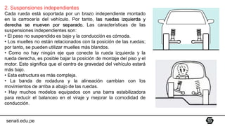 2. Suspensiones independientes
Cada rueda está soportada por un brazo independiente montado
en la carrocería del vehículo. Por tanto, las ruedas izquierda y
derecha se mueven por separado. Las características de las
suspensiones independientes son:
• El peso no suspendido es bajo y la conducción es cómoda.
• Los muelles no están relacionados con la posición de las ruedas;
por tanto, se pueden utilizar muelles más blandos.
• Como no hay ningún eje que conecte la rueda izquierda y la
rueda derecha, es posible bajar la posición de montaje del piso y el
motor. Esto significa que el centro de gravedad del vehículo estará
más bajo.
• Esta estructura es más compleja.
• La banda de rodadura y la alineación cambian con los
movimientos de arriba a abajo de las ruedas.
• Hay muchos modelos equipados con una barra estabilizadora
para reducir el balanceo en el viraje y mejorar la comodidad de
conducción.
senati.edu.pe
 