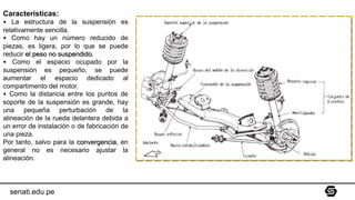senati.edu.pe
Características:
• La estructura de la suspensión es
relativamente sencilla.
• Como hay un número reducido de
piezas, es ligera, por lo que se puede
reducir el peso no suspendido.
• Como el espacio ocupado por la
suspensión es pequeño, se puede
aumentar el espacio dedicado al
compartimento del motor.
• Como la distancia entre los puntos de
soporte de la suspensión es grande, hay
una pequeña perturbación de la
alineación de la rueda delantera debida a
un error de instalación o de fabricación de
una pieza.
Por tanto, salvo para la convergencia, en
general no es necesario ajustar la
alineación.
 