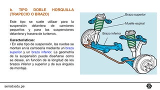 b. TIPO DOBLE HORQUILLA
(TRAPECIO O BRAZO)
Este tipo se suele utilizar para la
suspensión delantera de camiones
pequeños y para las suspensiones
delantera y trasera de turismos.
Características:
• En este tipo de suspensión, las ruedas se
montan en la carrocería mediante un brazo
superior y un brazo inferior. La geometría
de la suspensión puede diseñarse como
se desee, en función de la longitud de los
brazos inferior y superior y de sus ángulos
de montaje.
senati.edu.pe
 