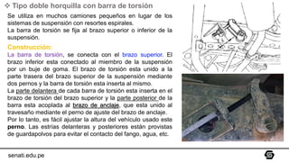 ❖ Tipo doble horquilla con barra de torsión
Se utiliza en muchos camiones pequeños en lugar de los
sistemas de suspensión con resortes espirales.
La barra de torsión se fija al brazo superior o inferior de la
suspensión.
Construcción:
La barra de torsión, se conecta con el brazo superior. El
brazo inferior esta conectado al miembro de la suspensión
por un buje de goma. El brazo de torsión esta unido a la
parte trasera del brazo superior de la suspensión mediante
dos pernos y la barra de torsión esta inserta al mismo.
La parte delantera de cada barra de torsión esta inserta en el
brazo de torsión del brazo superior y la parte posterior de la
barra esta acoplada al brazo de anclaje, que esta unido al
travesaño mediante el perno de ajuste del brazo de anclaje.
Por lo tanto, es fácil ajustar la altura del vehículo usado este
perno. Las estrías delanteras y posteriores están provistas
de guardapolvos para evitar el contacto del fango, agua, etc.
senati.edu.pe
 