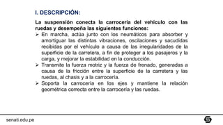senati.edu.pe
I. DESCRIPCIÓN:
La suspensión conecta la carrocería del vehículo con las
ruedas y desempeña las siguientes funciones:
➢ En marcha, actúa junto con los neumáticos para absorber y
amortiguar las distintas vibraciones, oscilaciones y sacudidas
recibidas por el vehículo a causa de las irregularidades de la
superficie de la carretera, a fin de proteger a los pasajeros y la
carga, y mejorar la estabilidad en la conducción.
➢ Transmite la fuerza motriz y la fuerza de frenado, generadas a
causa de la fricción entre la superficie de la carretera y las
ruedas, al chasis y a la carrocería.
➢ Soporta la carrocería en los ejes y mantiene la relación
geométrica correcta entre la carrocería y las ruedas.
 