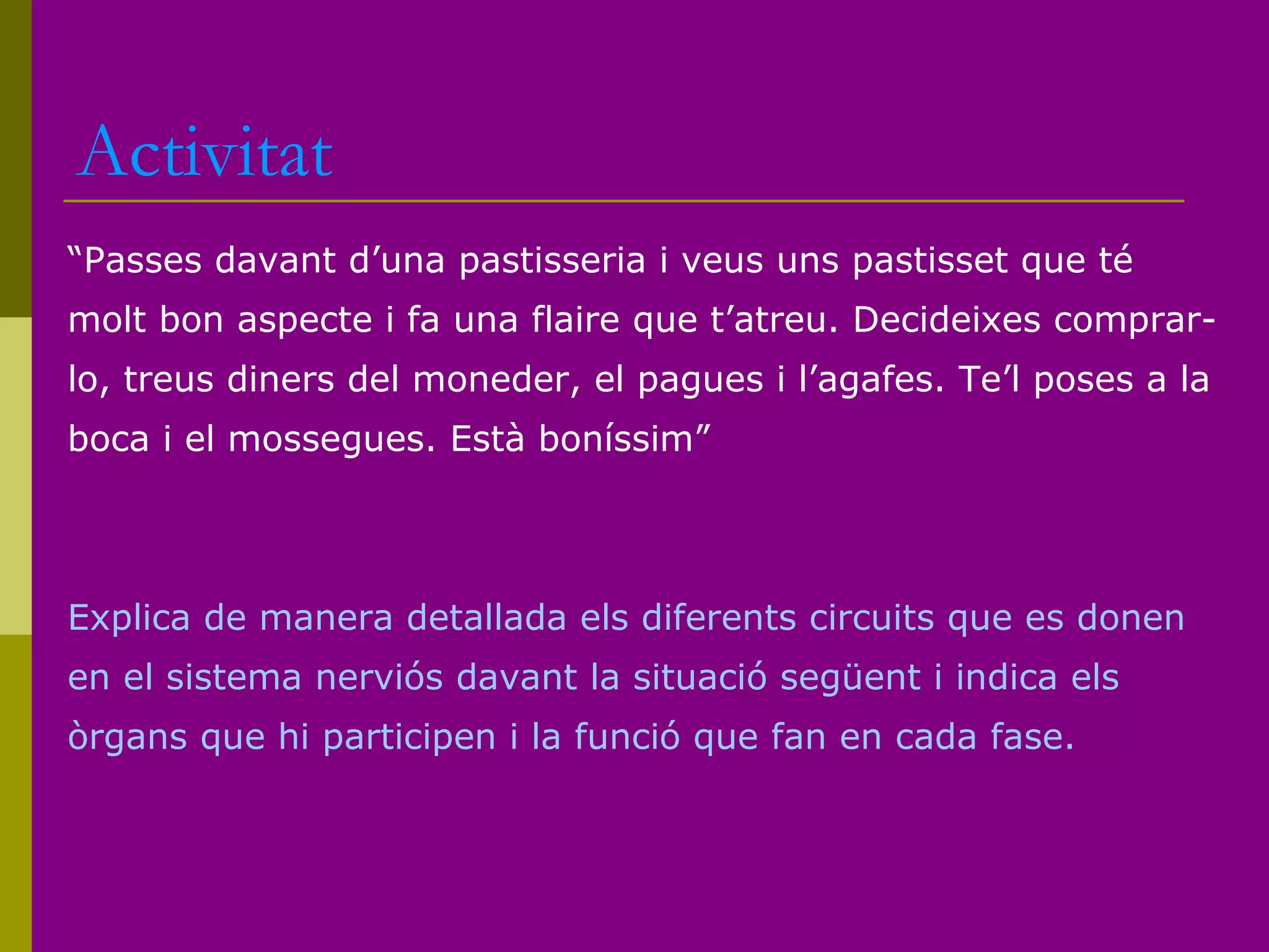 Activitat
“Passes davant d’una pastisseria i veus uns pastisset que té
molt bon aspecte i fa una flaire que t’atreu. Decideixes comprar-
lo, treus diners del moneder, el pagues i l’agafes. Te’l poses a la
boca i el mossegues. Està boníssim”
Explica de manera detallada els diferents circuits que es donen
en el sistema nerviós davant la situació següent i indica els
òrgans que hi participen i la funció que fan en cada fase.
 