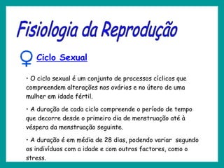 Ciclo Sexual
• O ciclo sexual é um conjunto de processos cíclicos que
compreendem alterações nos ovários e no útero de uma
mulher em idade fértil.
• A duração de cada ciclo compreende o período de tempo
que decorre desde o primeiro dia de menstruação até à
véspera da menstruação seguinte.
• A duração é em média de 28 dias, podendo variar segundo
os indivíduos com a idade e com outros factores, como o
stress.
 