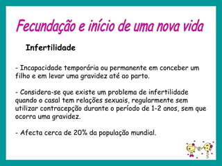 - Incapacidade temporária ou permanente em conceber um
filho e em levar uma gravidez até ao parto.
- Considera-se que existe um problema de infertilidade
quando o casal tem relações sexuais, regularmente sem
utilizar contracepção durante o período de 1-2 anos, sem que
ocorra uma gravidez.
- Afecta cerca de 20% da população mundial.
Infertilidade
 