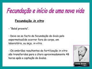 Fecundação in vitro
- “Bebé proveta”.
- Deve-se ao facto da fecundação do óvulo pelo
espermatozóide ocorrer fora do corpo, em
laboratório, ou seja, in vitro.
- Os embriões resultantes da fertilização in vitro
são transferidos para o útero aproximadamente 48
horas após a captação de óvulos.
Louise Brown
 