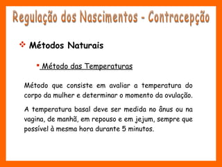 Método que consiste em avaliar a temperatura do
corpo da mulher e determinar o momento da ovulação.
A temperatura basal deve ser medida no ânus ou na
vagina, de manhã, em repouso e em jejum, sempre que
possível à mesma hora durante 5 minutos.
 Método das Temperaturas
 Métodos Naturais
 
