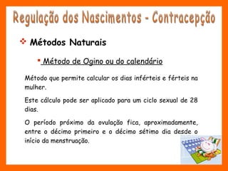  Método de Ogino ou do calendário
Método que permite calcular os dias inférteis e férteis na
mulher.
Este cálculo pode ser aplicado para um ciclo sexual de 28
dias.
O período próximo da ovulação fica, aproximadamente,
entre o décimo primeiro e o décimo sétimo dia desde o
início da menstruação.
 Métodos Naturais
 