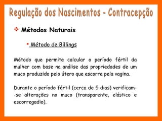  Método de Billings
Método que permite calcular o período fértil da
mulher com base na análise das propriedades de um
muco produzido pelo útero que escorre pela vagina.
Durante o período fértil (cerca de 5 dias) verificam-
-se alterações no muco (transparente, elástico e
escorregadio).
 Métodos Naturais
 