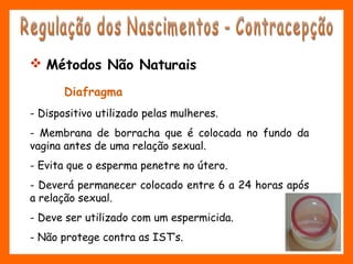 Diafragma
- Dispositivo utilizado pelas mulheres.
- Membrana de borracha que é colocada no fundo da
vagina antes de uma relação sexual.
- Evita que o esperma penetre no útero.
- Deverá permanecer colocado entre 6 a 24 horas após
a relação sexual.
- Deve ser utilizado com um espermicida.
- Não protege contra as IST’s.
 Métodos Não Naturais
 