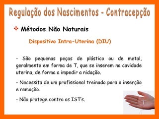 Dispositivo Intra-Uterina (DIU)
- São pequenas peças de plástico ou de metal,
geralmente em forma de T, que se inserem na cavidade
uterina, de forma a impedir a nidação.
- Necessita de um profissional treinado para a inserção
e remoção.
- Não protege contra as IST’s.
 Métodos Não Naturais
 