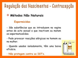  Métodos Não Naturais
Espermicidas
- São substâncias que se introduzem na vagina
antes do acto sexual e que inactivam ou matam
os espermatozóides.
- Pode provocar reacções alérgicas no homem ou
na mulher.
- Quando usados isoladamente, têm uma baixa
eficácia.
- Não protegem contra as IST’s.
 
