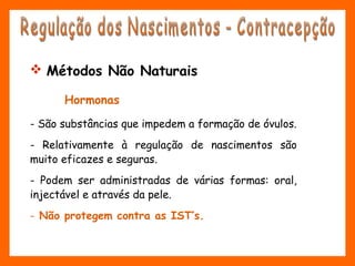  Métodos Não Naturais
Hormonas
- São substâncias que impedem a formação de óvulos.
- Relativamente à regulação de nascimentos são
muito eficazes e seguras.
- Podem ser administradas de várias formas: oral,
injectável e através da pele.
- Não protegem contra as IST’s.
 
