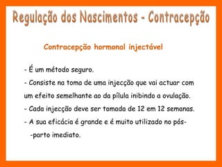 Contracepção hormonal injectável
- É um método seguro.
- Consiste na toma de uma injecção que vai actuar com
um efeito semelhante ao da pílula inibindo a ovulação.
- Cada injecção deve ser tomada de 12 em 12 semanas. 
- A sua eficácia é grande e é muito utilizado no pós-
-parto imediato.
 