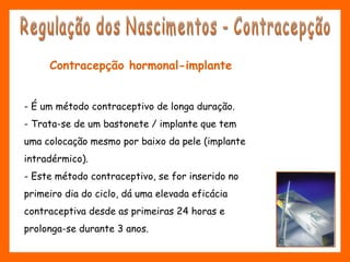 Contracepção hormonal-implante
- É um método contraceptivo de longa duração.
- Trata-se de um bastonete / implante que tem
uma colocação mesmo por baixo da pele (implante
intradérmico).
- Este método contraceptivo, se for inserido no
primeiro dia do ciclo, dá uma elevada eficácia
contraceptiva desde as primeiras 24 horas e
prolonga-se durante 3 anos.
 