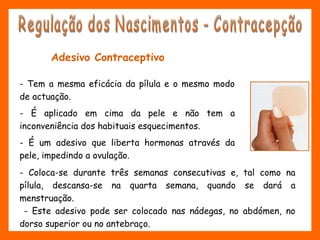 Adesivo Contraceptivo
- Tem a mesma eficácia da pílula e o mesmo modo
de actuação.
- É aplicado em cima da pele e não tem a
inconveniência dos habituais esquecimentos.
- É um adesivo que liberta hormonas através da
pele, impedindo a ovulação.
- Coloca-se durante três semanas consecutivas e, tal como na
pílula, descansa-se na quarta semana, quando se dará a
menstruação.
- Este adesivo pode ser colocado nas nádegas, no abdómen, no
dorso superior ou no antebraço.
 