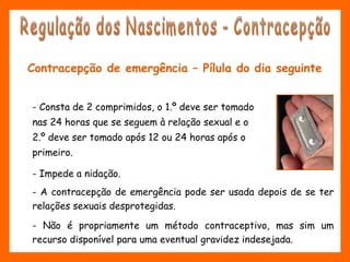 Contracepção de emergência – Pílula do dia seguinte
- Consta de 2 comprimidos, o 1.º deve ser tomado
nas 24 horas que se seguem à relação sexual e o
2.º deve ser tomado após 12 ou 24 horas após o
primeiro.
- Impede a nidação.
- A contracepção de emergência pode ser usada depois de se ter
relações sexuais desprotegidas.
- Não é propriamente um método contraceptivo, mas sim um
recurso disponível para uma eventual gravidez indesejada.
 