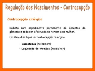 Contracepção cirúrgica
- Vasectomia (no homem)
- Laqueação de trompas (na mulher)
Resulta num impedimento permanente do encontro de
gâmetas e pode ser efectuada no homem e na mulher.
Existem dois tipos de contracepção cirúrgica:
 