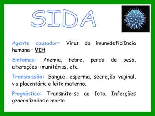 Agente causador: Vírus da imunodeficiência
humana – VIH.
Sintomas: Anemia, febre, perda de peso,
alterações imunitárias, etc.
Transmissão: Sangue, esperma, secreção vaginal,
via placentária e leite materno.
Prognóstico: Transmite-se ao feto. Infecções
generalizadas e morte.
 