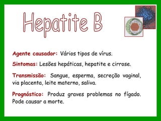 Agente causador: Vários tipos de vírus.
Sintomas: Lesões hepáticas, hepatite e cirrose.
Transmissão: Sangue, esperma, secreção vaginal,
via placenta, leite materno, saliva.
Prognóstico: Produz graves problemas no fígado.
Pode causar a morte.
 