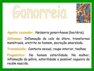 Agente causador: Neisseria gonorrhoeae (bactéria).
Sintomas: Inflamação do colo do útero, transtornos
menstruais, uretrite no homem, secreção amarelada.
Transmissão: Contacto sexual, roupa interior, toalhas.
Prognóstico: No homem esterilidade. Na mulher,
inflamação da pélvis, esterilidade e possível cegueira do
recém nascido.
 
